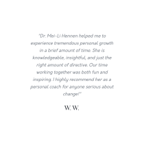 The Family and Relationship Consultation helped me grow quickly through insightful coaching. Dr. Mei-Li Hennen is knowledgeable and perceptive—I highly recommend her as a coach. —W.W.