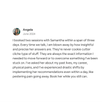 In June 2024, Angela praised the Akashic Records Reading for Samantha’s insightful and precise readings, noting significant personal improvements—including relief from physical pain—and highly recommends her services.