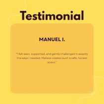 Testimonial from Manuel I. about Make the Move: One Month of 1:1 Coaching: I felt seen, supported, and gently challenged in exactly the ways I needed. Melissa creates such a safe, honest space during our 1:1 life coaching online.